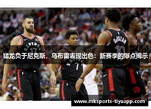 猛龙负于尼克斯，乌布雷表现出色：新赛季的爆点揭示