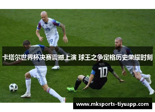 卡塔尔世界杯决赛震撼上演 球王之争定格历史荣耀时刻