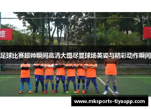 足球比赛超帅瞬间高清大图尽显球场英姿与精彩动作瞬间