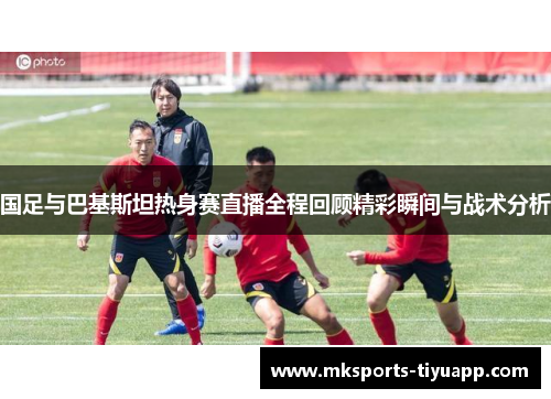 国足与巴基斯坦热身赛直播全程回顾精彩瞬间与战术分析